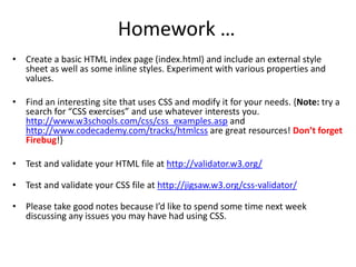 Homework …
• Create a basic HTML index page (index.html) and include an external style
sheet as well as some inline styles. Experiment with various properties and
values.
• Find an interesting site that uses CSS and modify it for your needs. {Note: try a
search for “CSS exercises” and use whatever interests you.
http://www.w3schools.com/css/css_examples.asp and
http://www.codecademy.com/tracks/htmlcss are great resources! Don’t forget
Firebug!}
• Test and validate your HTML file at http://validator.w3.org/
• Test and validate your CSS file at http://jigsaw.w3.org/css-validator/
• Please take good notes because I’d like to spend some time next week
discussing any issues you may have had using CSS.
 