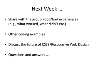 Next Week …
• Share with the group good/bad experiences
(e.g., what worked, what didn’t etc.)
• Other coding examples
• Discuss the future of CSS3/Responsive Web Design
• Questions and answers …
 