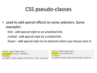 CSS pseudo-classes
• used to add special effects to some selectors. Some
examples:
:link - add special style to an unvisited link.
:visited - add special style to a visited link.
:hover - add special style to an element when you mouse over it.
 