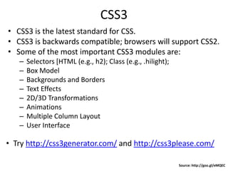 CSS3
• CSS3 is the latest standard for CSS.
• CSS3 is backwards compatible; browsers will support CSS2.
• Some of the most important CSS3 modules are:
– Selectors [HTML (e.g., h2); Class (e.g., .hilight);
– Box Model
– Backgrounds and Borders
– Text Effects
– 2D/3D Transformations
– Animations
– Multiple Column Layout
– User Interface
Source: http://goo.gl/eMQEC
• Try http://css3generator.com/ and http://css3please.com/
 
