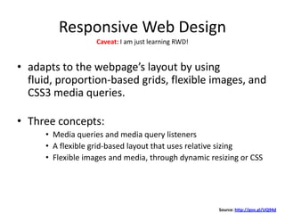 Responsive Web Design
• adapts to the webpage’s layout by using
fluid, proportion-based grids, flexible images, and
CSS3 media queries.
• Three concepts:
• Media queries and media query listeners
• A flexible grid-based layout that uses relative sizing
• Flexible images and media, through dynamic resizing or CSS
Source: http://goo.gl/UQ94d
Caveat: I am just learning RWD!
 