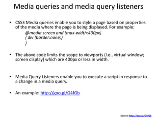 Media queries and media query listeners
• CSS3 Media queries enable you to style a page based on properties
of the media where the page is being displayed. For example:
@media screen and (max-width:400px)
{ div {border:none;}
}
• The above code limits the scope to viewports (i.e., virtual window;
screen display) which are 400px or less in width.
• Media Query Listeners enable you to execute a script in response to
a change in a media query.
• An example: http://goo.gl/G4fGb
Source: http://goo.gl/G4fGb
 