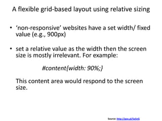 A flexible grid-based layout using relative sizing
• ‘non-responsive’ websites have a set width/ fixed
value (e.g., 900px)
• set a relative value as the width then the screen
size is mostly irrelevant. For example:
#content{width: 90%;}
This content area would respond to the screen
size.
Source: http://goo.gl/Sa5nG
 