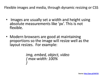 Flexible images and media, through dynamic resizing or CSS
• Images are usually set a width and height using
absolute measurements like ‘px’. This is not
flexible.
• Modern browsers are good at maintaining
proportions so the image will resize well as the
layout resizes. For example:
img, embed, object, video
{ max-width: 100%
}
Source: http://goo.gl/VN77O
 