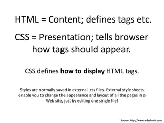 HTML = Content; defines tags etc.
CSS = Presentation; tells browser
how tags should appear.
CSS defines how to display HTML tags.
Styles are normally saved in external .css files. External style sheets
enable you to change the appearance and layout of all the pages in a
Web site, just by editing one single file!
Source: http://www.w3schools.com
 