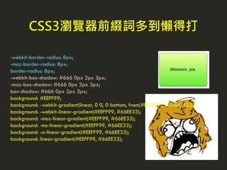 CSS3瀏覽器前綴詞多到懶得打
-webkit-border-radius: 8px;
-moz-border-radius: 8px;
border-radius: 8px;
-webkit-box-shadow: #666 0px 2px 3px;
-moz-box-shadow: #666 0px 2px 3px;
box-shadow: #666 0px 2px 3px;
background: #EEFF99;
background: -webkit-gradient(linear, 0 0, 0 bottom, from(#EEFF99), to(#66EE33));
background: -webkit-linear-gradient(#EEFF99, #66EE33);
background: -moz-linear-gradient(#EEFF99, #66EE33);
background: -ms-linear-gradient(#EEFF99, #66EE33);
background: -o-linear-gradient(#EEFF99, #66EE33);
background: linear-gradient(#EEFF99, #66EE33);
 