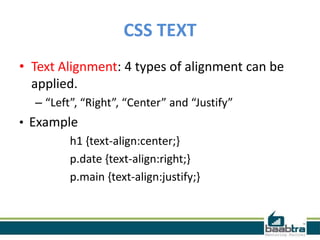 CSS TEXT
• Text Alignment: 4 types of alignment can be
applied.
– “Left”, “Right”, “Center” and “Justify”
• Example
h1 {text-align:center;}
p.date {text-align:right;}
p.main {text-align:justify;}
 