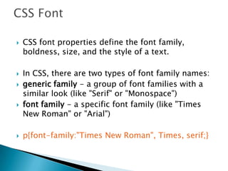  CSS font properties define the font family,
boldness, size, and the style of a text.
 In CSS, there are two types of font family names:
 generic family - a group of font families with a
similar look (like "Serif" or "Monospace")
 font family - a specific font family (like "Times
New Roman" or "Arial")
 p{font-family:"Times New Roman", Times, serif;}
 