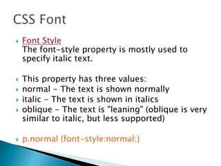  Font Style
The font-style property is mostly used to
specify italic text.
 This property has three values:
 normal - The text is shown normally
 italic - The text is shown in italics
 oblique - The text is "leaning" (oblique is very
similar to italic, but less supported)
 p.normal {font-style:normal;}
 
