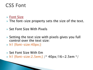  Font Size
 The font-size property sets the size of the text.
 Set Font Size With Pixels
 Setting the text size with pixels gives you full
control over the text size:
 h1 {font-size:40px;}
 Set Font Size With Em
 h1 {font-size:2.5em;} /* 40px/16=2.5em */
 