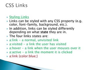  Styling Links
 Links can be styled with any CSS property (e.g.
color, font-family, background, etc.).
 In addition, links can be styled differently
depending on what state they are in.
 The four links states are:
 a:link - a normal, unvisited link
 a:visited - a link the user has visited
 a:hover - a link when the user mouses over it
 a:active - a link the moment it is clicked
 a:link {color:blue;}
 
