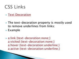  Text Decoration
 The text-decoration property is mostly used
to remove underlines from links:
 Example
 a:link {text-decoration:none;}
a:visited {text-decoration:none;}
a:hover {text-decoration:underline;}
a:active {text-decoration:underline;}
 
