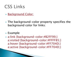  Background Color:
 The background-color property specifies the
background color for links:
 Example
 a:link {background-color:#B2FF99;}
a:visited {background-color:#FFFF85;}
a:hover {background-color:#FF704D;}
a:active {background-color:#FF704D;}
 