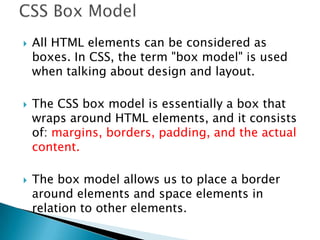  All HTML elements can be considered as
boxes. In CSS, the term "box model" is used
when talking about design and layout.
 The CSS box model is essentially a box that
wraps around HTML elements, and it consists
of: margins, borders, padding, and the actual
content.
 The box model allows us to place a border
around elements and space elements in
relation to other elements.
 