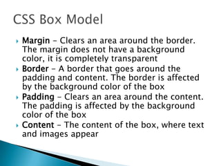  Margin - Clears an area around the border.
The margin does not have a background
color, it is completely transparent
 Border - A border that goes around the
padding and content. The border is affected
by the background color of the box
 Padding - Clears an area around the content.
The padding is affected by the background
color of the box
 Content - The content of the box, where text
and images appear
 