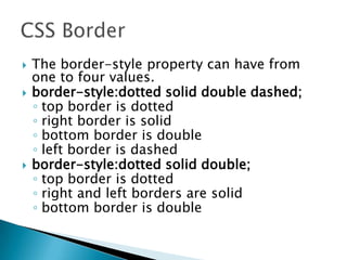  The border-style property can have from
one to four values.
 border-style:dotted solid double dashed;
◦ top border is dotted
◦ right border is solid
◦ bottom border is double
◦ left border is dashed
 border-style:dotted solid double;
◦ top border is dotted
◦ right and left borders are solid
◦ bottom border is double
 