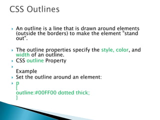  An outline is a line that is drawn around elements
(outside the borders) to make the element "stand
out".
 The outline properties specify the style, color, and
width of an outline.
 CSS outline Property

Example
 Set the outline around an element:
 p
{
outline:#00FF00 dotted thick;
}
 