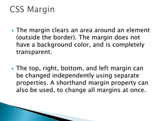  The margin clears an area around an element
(outside the border). The margin does not
have a background color, and is completely
transparent.
 The top, right, bottom, and left margin can
be changed independently using separate
properties. A shorthand margin property can
also be used, to change all margins at once.
 