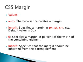  Values:
 auto: The browser calculates a margin
 length: Specifies a margin in px, pt, cm, etc.
Default value is 0px
 %: Specifies a margin in percent of the width of
the containing element
 Inherit: Specifies that the margin should be
inherited from the parent element
 