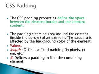  The CSS padding properties define the space
between the element border and the element
content.
 The padding clears an area around the content
(inside the border) of an element. The padding is
affected by the background color of the element.
 Values:
 length : Defines a fixed padding (in pixels, pt,
em, etc.)
 %: Defines a padding in % of the containing
element
 
