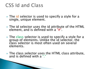  The id selector is used to specify a style for a
single, unique element.
 The id selector uses the id attribute of the HTML
element, and is defined with a "#".
 The class selector is used to specify a style for a
group of elements. Unlike the id selector, the
class selector is most often used on several
elements.
 The class selector uses the HTML class attribute,
and is defined with a "."
 