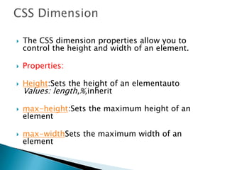  The CSS dimension properties allow you to
control the height and width of an element.
 Properties:
 Height:Sets the height of an elementauto
Values: length,%,inherit
 max-height:Sets the maximum height of an
element
 max-widthSets the maximum width of an
element
 