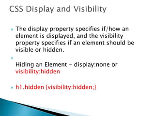  The display property specifies if/how an
element is displayed, and the visibility
property specifies if an element should be
visible or hidden.

Hiding an Element - display:none or
visibility:hidden
 h1.hidden {visibility:hidden;}
 