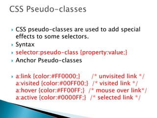  CSS pseudo-classes are used to add special
effects to some selectors.
 Syntax
 selector:pseudo-class {property:value;}
 Anchor Pseudo-classes
 a:link {color:#FF0000;} /* unvisited link */
a:visited {color:#00FF00;} /* visited link */
a:hover {color:#FF00FF;} /* mouse over link*/
a:active {color:#0000FF;} /* selected link */
 