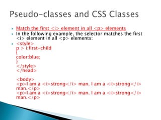  Match the first <i> element in all <p> elements
 In the following example, the selector matches the first
<i> element in all <p> elements:
 <style>
p > i:first-child
{
color:blue;
}
</style>
</head>
<body>
<p>I am a <i>strong</i> man. I am a <i>strong</i>
man.</p>
<p>I am a <i>strong</i> man. I am a <i>strong</i>
man.</p>
 