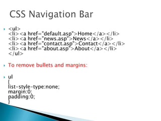  <ul>
<li><a href="default.asp">Home</a></li>
<li><a href="news.asp">News</a></li>
<li><a href="contact.asp">Contact</a></li>
<li><a href="about.asp">About</a></li>
</ul>
 To remove bullets and margins:
 ul
{
list-style-type:none;
margin:0;
padding:0;
}
 