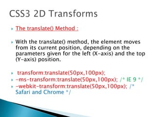  The translate() Method :
 With the translate() method, the element moves
from its current position, depending on the
parameters given for the left (X-axis) and the top
(Y-axis) position.
 transform:translate(50px,100px);
 -ms-transform:translate(50px,100px); /* IE 9 */
 -webkit-transform:translate(50px,100px); /*
Safari and Chrome */
 