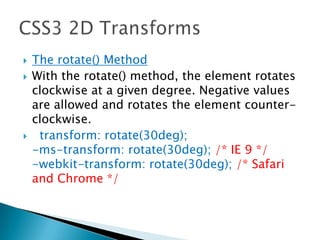  The rotate() Method
 With the rotate() method, the element rotates
clockwise at a given degree. Negative values
are allowed and rotates the element counter-
clockwise.
 transform: rotate(30deg);
-ms-transform: rotate(30deg); /* IE 9 */
-webkit-transform: rotate(30deg); /* Safari
and Chrome */
 