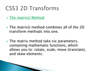  The matrix() Method
 The matrix() method combines all of the 2D
transform methods into one.
 The matrix method take six parameters,
containing mathematic functions, which
allows you to: rotate, scale, move (translate),
and skew elements.
 