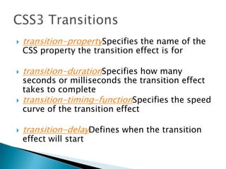  transition-propertySpecifies the name of the
CSS property the transition effect is for
 transition-durationSpecifies how many
seconds or milliseconds the transition effect
takes to complete
 transition-timing-functionSpecifies the speed
curve of the transition effect
 transition-delayDefines when the transition
effect will start
 