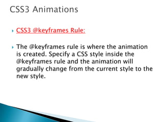 CSS3 @keyframes Rule:
 The @keyframes rule is where the animation
is created. Specify a CSS style inside the
@keyframes rule and the animation will
gradually change from the current style to the
new style.
 