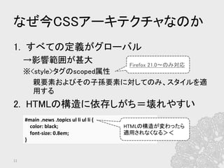 なぜ今CSSアーキテクチャなのか	
1.  すべての定義がグローバル	
→影響範囲が甚大	
※<style>タグのscoped属性	
親要素およびその子孫要素に対してのみ、スタイルを適
用する	
2.  HTMLの構造に依存しがち＝壊れやすい	
#main	
  .news	
  .topics	
  ul	
  li	
  ul	
  li	
  {	
  
	
  	
  	
  	
  color:	
  black;	
  	
  
	
  	
  	
  	
  font-­‐size:	
  0.8em;	
  
}	
  
11	
HTMLの構造が変わったら	
  
適用されなくなる＞＜	
Firefox 21.0〜のみ対応	
 