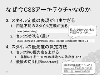 なぜ今CSSアーキテクチャなのか	
3.  スタイル定義の表現が自由すぎる	
1.  用途不明のスタイル定義がある	
2.  セレクタがえらく長い	
4.  スタイルの優先度の決定方法	
1.  セレクタの優先度を上げる	
1.  詳細にする→HTMLの構造への依存度UP！	
2.  最後の切り札『!important』	
.blue	
  {	
  color:	
  blue;	
  }	
  
.main,	
  .menu	
  ul	
  li,	
  .comments,	
  .infos,	
  .sidebar	
  .component	
  .?tle	
  {	
  …	
  }	
  
12	
どこにも使ってないもの
が混ざっていたり…。	
※CSSの優先度について↓	
!important だらけの CSS に
お別れを | WWW WATCH	
 