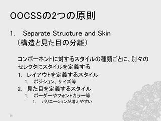 OOCSSの2つの原則	
1.  Separate Structure and Skin	
（構造と見た目の分離）	
	
コンポーネントに対するスタイルの種類ごとに、別々の
セレクタにスタイルを定義する	
1.  レイアウトを定義するスタイル	
1.  ポジション、サイズ等	
2.  見た目を定義するスタイル	
1.  ボーダーやフォントカラー等	
1.  バリエーションが増えやすい	
18	
 