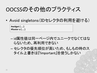 OOCSSのその他のプラクティス	
•  Avoid singletons（IDセレクタの利用を避ける）	
	
	
– id属性値は同一ページ内でユニークでなくてはな
らないため、再利用できない	
– セレクタの優先順位が高いため、もしもの時のス
タイル上書きは『!important』を使うしかない	
22	
#widget	
  {	
  …	
  }	
  
#footer	
  a	
  {	
  …	
  }	
  
 