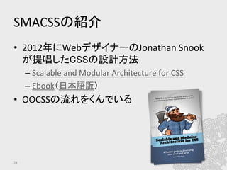 SMACSSの紹介	
•  2012年にWebデザイナーのJonathan	
  Snook
が提唱したCSSの設計方法	
– Scalable	
  and	
  Modular	
  Architecture	
  for	
  CSS	
  
– Ebook（日本語版）	
  
•  OOCSSの流れをくんでいる	
  
24	
 