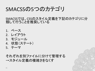 SMACSSの5つのカテゴリ	
SMACSSでは、CSSのスタイル定義を下記のカテゴリに分
類して行うことを推奨している	
  
	
  
1.  ベース	
  
2.  レイアウト	
  
3.  モジュール	
  
4.  状態（ステート）	
  
5.  テーマ	
  
	
  
それぞれを別ファイルに分けて管理する	
  
→スタイル定義の複雑さをなくす	
	
25	
 