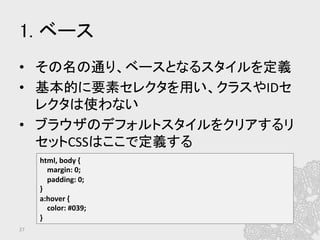 1. ベース	
•  その名の通り、ベースとなるスタイルを定義	
  
•  基本的に要素セレクタを用い、クラスやIDセ
レクタは使わない	
  
•  ブラウザのデフォルトスタイルをクリアするリ
セットCSSはここで定義する	
27	
html,	
  body	
  {	
  
	
  	
  	
  	
  margin:	
  0;	
  
	
  	
  	
  	
  padding:	
  0;	
  
}	
  
a:hover	
  {	
  
	
  	
  	
  	
  color:	
  #039;	
  
}	
  
 