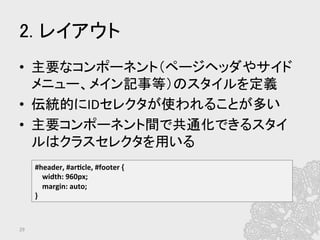 2. レイアウト	
•  主要なコンポーネント（ページヘッダやサイド
メニュー、メイン記事等）のスタイルを定義	
  
•  伝統的にIDセレクタが使われることが多い	
  
•  主要コンポーネント間で共通化できるスタイ
ルはクラスセレクタを用いる	
  
29	
#header,	
  #ar?cle,	
  #footer	
  {	
  
	
  	
  	
  	
  width:	
  960px;	
  
	
  	
  	
  	
  margin:	
  auto;	
  
}	
  
 