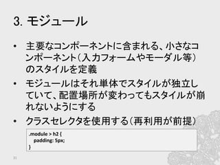 3. モジュール	
•  主要なコンポーネントに含まれる、小さなコ
ンポーネント（入力フォームやモーダル等）
のスタイルを定義	
  
•  モジュールはそれ単体でスタイルが独立し
ていて、配置場所が変わってもスタイルが崩
れないようにする	
  
•  クラスセレクタを使用する（再利用が前提）	
  
31	
.module	
  >	
  h2	
  {	
  
	
  	
  	
  	
  padding:	
  5px;	
  
}	
  
 