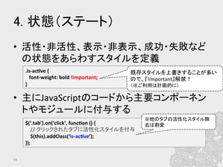 4. 状態（ステート）	
•  活性・非活性、表示・非表示、成功・失敗など
の状態をあらわすスタイルを定義	
  
	
  
•  主にJavaScriptのコードから主要コンポーネン
トやモジュールに付与する	
  
34	
.is-­‐ac?ve	
  {	
  
	
  	
  	
  font-­‐weight:	
  bold	
  !important;	
  
}	
  
$(‘.tab’).on(‘click’,	
  func?on	
  ()	
  {	
  
	
  	
  	
  	
  //	
  クリックされたタブに活性化スタイルを付与	
  
	
  	
  	
  	
  $(this).addClass(‘is-­‐ac?ve’);	
  
});	
  
※他のタブの活性化スタイル除
去は割愛	
既存スタイルを上書きすることが多い
ので、『!important』解禁！	
  
（※ご利用は計画的に）	
 