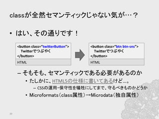classが全然セマンティックじゃない気が…？	
•  はい、その通りです！	
  
– そもそも、セマンティックである必要があるのか	
  
•  たしかに、HTML5の仕様に書いてあるけど…。	
  
–  CSSの運用・保守性を犠牲にしてまで、守るべきものかどうか	
  
•  Microformats（class属性）→Microdata（独自属性）	
39	
<bufon	
  class=“twiferBufon”>	
  
	
  	
  	
  	
  Twiferでつぶやく	
  
</bufon>	
  
HTML	
  
<bufon	
  class=“btn	
  btn-­‐sns”>	
  
	
  	
  	
  	
  Twiferでつぶやく	
  
</bufon>	
  
HTML	
  
 
