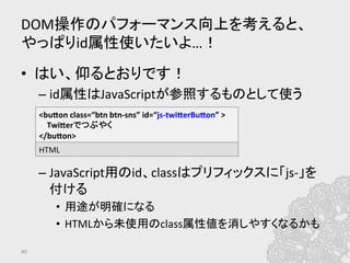 DOM操作のパフォーマンス向上を考えると、
やっぱりid属性使いたいよ…！	
•  はい、仰るとおりです！	
  
– id属性はJavaScriptが参照するものとして使う	
  
– JavaScript用のid、classはプリフィックスに「js-­‐」を
付ける	
  
•  用途が明確になる	
  
•  HTMLから未使用のclass属性値を消しやすくなるかも	
  
40	
<bufon	
  class=“btn	
  btn-­‐sns”	
  id=“js-­‐twiferBufon”	
  >	
  
	
  	
  	
  	
  Twiferでつぶやく	
  
</bufon>	
  
HTML	
  
 