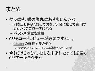 まとめ	
•  やっぱり、銀の弾丸はありません＞＜	
  
– 引き出しを多く持っておき、状況に応じて適用す
るというアプローチになる	
  
– バランス感覚も重要	
  
•  CSSもコードレビューが必要ですね…。	
  
– CSSLintの採用も良さそう	
  
•  OOCSSのNicole Sullivanが関わっています	
  
•  今【だけじゃなく、むしろ未来にとって】必要な
CSSアーキテクチャ	
42	
 