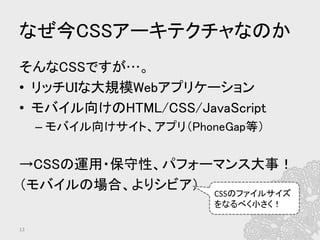 なぜ今CSSアーキテクチャなのか	
そんなCSSですが…。	
•  リッチUIな大規模Webアプリケーション	
•  モバイル向けのHTML/CSS/JavaScript	
– モバイル向けサイト、アプリ（PhoneGap等）	
	
→CSSの運用・保守性、パフォーマンス大事！	
（モバイルの場合、よりシビア）	
	
13	
CSSのファイルサイズ
をなるべく小さく！	
 