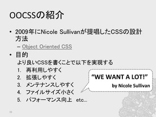OOCSSの紹介	
•  2009年にNicole Sullivanが提唱したCSSの設計
方法	
–  Object Oriented CSS	
•  目的	
より良いCSSを書くことで以下を実現する	
1.  再利用しやすく	
2.  拡張しやすく	
3.  メンテナンスしやすく	
4.  ファイルサイズ小さく	
5.  パフォーマンス向上　etc...	
16	
“WE	
  WANT	
  A	
  LOT!”	
  
by	
  Nicole	
  Sullivan	
  	
 